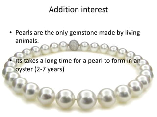 Addition interest
• Pearls are the only gemstone made by living
animals.
• Its takes a long time for a pearl to form in an
oyster (2-7 years)

 
