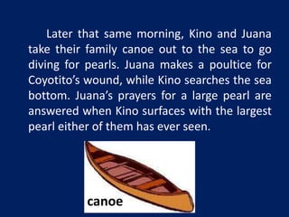 Later that same morning, Kino and Juana 
take their family canoe out to the sea to go 
diving for pearls. Juana makes a poultice for 
Coyotito’s wound, while Kino searches the sea 
bottom. Juana’s prayers for a large pearl are 
answered when Kino surfaces with the largest 
pearl either of them has ever seen. 
canoe 
 
