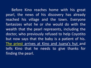 Before Kino reaches home with his great 
pearl, the news of his discovery has already 
reached his village and the town. Everyone 
fantasizes what he or she would do with the 
wealth that the pearl represents, including the 
doctor, who previously refused to help Coyotito 
but now says that the baby is a patient of his. 
The priest arrives at Kino and Juana's hut and 
tells Kino that he needs to give thanks for 
finding the pearl. 
 