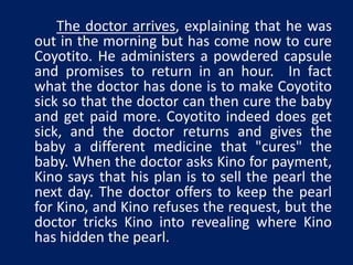 The doctor arrives, explaining that he was 
out in the morning but has come now to cure 
Coyotito. He administers a powdered capsule 
and promises to return in an hour. In fact 
what the doctor has done is to make Coyotito 
sick so that the doctor can then cure the baby 
and get paid more. Coyotito indeed does get 
sick, and the doctor returns and gives the 
baby a different medicine that "cures" the 
baby. When the doctor asks Kino for payment, 
Kino says that his plan is to sell the pearl the 
next day. The doctor offers to keep the pearl 
for Kino, and Kino refuses the request, but the 
doctor tricks Kino into revealing where Kino 
has hidden the pearl. 
 