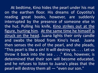 At bedtime, Kino hides the pearl under his mat 
on the earthen floor. His dreams of Coyotito's 
reading great books, however, are suddenly 
interrupted by the presence of someone else in 
the hut. Pulling his knife, Kino strikes out at the 
figure, hurting him. At the same time he himself is 
struck on the head. Juana lights their only candle 
and swabs the blood from Kino's head. Juana 
then senses the evil of the pearl, and she pleads, 
"This pearl is like a sin! It will destroy us. . . . Let us 
throw it back into the sea . . ." Kino, however, is 
determined that their son will become educated, 
and he refuses to listen to Juana's pleas that the 
pearl will destroy them all — "even our son." 
 