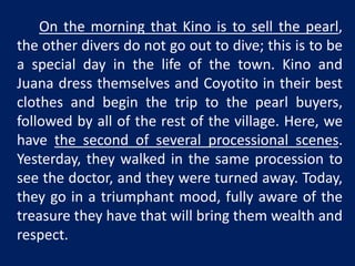 On the morning that Kino is to sell the pearl, 
the other divers do not go out to dive; this is to be 
a special day in the life of the town. Kino and 
Juana dress themselves and Coyotito in their best 
clothes and begin the trip to the pearl buyers, 
followed by all of the rest of the village. Here, we 
have the second of several processional scenes. 
Yesterday, they walked in the same procession to 
see the doctor, and they were turned away. Today, 
they go in a triumphant mood, fully aware of the 
treasure they have that will bring them wealth and 
respect. 
 