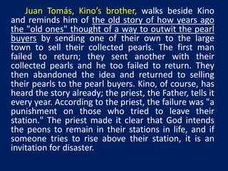 Juan Tomás, Kino’s brother, walks beside Kino 
and reminds him of the old story of how years ago 
the "old ones" thought of a way to outwit the pearl 
buyers by sending one of their own to the large 
town to sell their collected pearls. The first man 
failed to return; they sent another with their 
collected pearls and he too failed to return. They 
then abandoned the idea and returned to selling 
their pearls to the pearl buyers. Kino, of course, has 
heard the story already; the priest, the Father, tells it 
every year. According to the priest, the failure was "a 
punishment on those who tried to leave their 
station." The priest made it clear that God intends 
the peons to remain in their stations in life, and if 
someone tries to rise above their station, it is an 
invitation for disaster. 
 