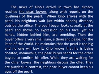 The news of Kino's arrival in town has already 
reached the pearl buyers, along with reports on the 
loveliness of the pearl. When Kino arrives with the 
pearl, his neighbors wait just within hearing distance, 
outside the office. The pearl buyer looks casually at the 
pearl and shows no expression on his face, yet his 
hands, hidden behind him, are trembling. Then the 
buyer offers a very small sum, a thousand pesos, for the 
Pearl of the World. He maintains that the pearl is too big 
and no one will buy it. Kino knows that he is being 
cheated; meanwhile, the pearl buyer sends for the other 
buyers to confirm his offer. While they are waiting for 
the other buyers, the neighbors discuss the offer. They 
are puzzled; in contrast, the pearl buyer cannot keep his 
eyes off the pearl. 
 