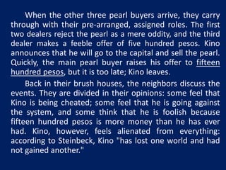 When the other three pearl buyers arrive, they carry 
through with their pre-arranged, assigned roles. The first 
two dealers reject the pearl as a mere oddity, and the third 
dealer makes a feeble offer of five hundred pesos. Kino 
announces that he will go to the capital and sell the pearl. 
Quickly, the main pearl buyer raises his offer to fifteen 
hundred pesos, but it is too late; Kino leaves. 
Back in their brush houses, the neighbors discuss the 
events. They are divided in their opinions: some feel that 
Kino is being cheated; some feel that he is going against 
the system, and some think that he is foolish because 
fifteen hundred pesos is more money than he has ever 
had. Kino, however, feels alienated from everything: 
according to Steinbeck, Kino "has lost one world and had 
not gained another." 
 