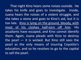 That night Kino hears some noises outside. He 
takes his knife and goes to investigate. Inside, 
Juana hears the noises of a violent struggle, and 
she takes a stone and goes to Kino's aid, but it is 
too late. Kino is lying on the ground, bloody, with 
most of his clothes half-torn off him. His 
assailants have escaped, and Kino cannot identify 
them. Again, Juana pleads with Kino to destroy 
the pearl — it is wicked. But Kino still sees the 
pearl as the only means of insuring Coyotito's 
education, and so he resolves to go to the capital 
to sell the pearl. 
 