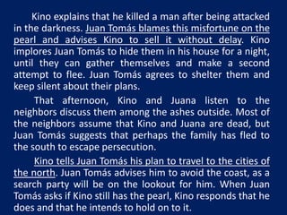 Kino explains that he killed a man after being attacked 
in the darkness. Juan Tomás blames this misfortune on the 
pearl and advises Kino to sell it without delay. Kino 
implores Juan Tomás to hide them in his house for a night, 
until they can gather themselves and make a second 
attempt to flee. Juan Tomás agrees to shelter them and 
keep silent about their plans. 
That afternoon, Kino and Juana listen to the 
neighbors discuss them among the ashes outside. Most of 
the neighbors assume that Kino and Juana are dead, but 
Juan Tomás suggests that perhaps the family has fled to 
the south to escape persecution. 
Kino tells Juan Tomás his plan to travel to the cities of 
the north. Juan Tomás advises him to avoid the coast, as a 
search party will be on the lookout for him. When Juan 
Tomás asks if Kino still has the pearl, Kino responds that he 
does and that he intends to hold on to it. 
 