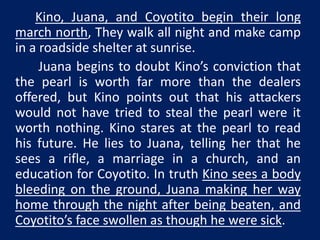 Kino, Juana, and Coyotito begin their long 
march north, They walk all night and make camp 
in a roadside shelter at sunrise. 
Juana begins to doubt Kino’s conviction that 
the pearl is worth far more than the dealers 
offered, but Kino points out that his attackers 
would not have tried to steal the pearl were it 
worth nothing. Kino stares at the pearl to read 
his future. He lies to Juana, telling her that he 
sees a rifle, a marriage in a church, and an 
education for Coyotito. In truth Kino sees a body 
bleeding on the ground, Juana making her way 
home through the night after being beaten, and 
Coyotito’s face swollen as though he were sick. 
 