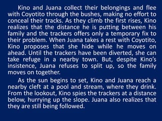 Kino and Juana collect their belongings and flee 
with Coyotito through the bushes, making no effort to 
conceal their tracks. As they climb the first rises, Kino 
realizes that the distance he is putting between his 
family and the trackers offers only a temporary fix to 
their problem. When Juana takes a rest with Coyotito, 
Kino proposes that she hide while he moves on 
ahead. Until the trackers have been diverted, she can 
take refuge in a nearby town. But, despite Kino’s 
insistence, Juana refuses to split up, so the family 
moves on together. 
As the sun begins to set, Kino and Juana reach a 
nearby cleft at a pool and stream, where they drink. 
From the lookout, Kino spies the trackers at a distance 
below, hurrying up the slope. Juana also realizes that 
they are still being followed. 
 