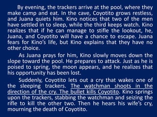 By evening, the trackers arrive at the pool, where they 
make camp and eat. In the cave, Coyotito grows restless, 
and Juana quiets him. Kino notices that two of the men 
have settled in to sleep, while the third keeps watch. Kino 
realizes that if he can manage to stifle the lookout, he, 
Juana, and Coyotito will have a chance to escape. Juana 
fears for Kino’s life, but Kino explains that they have no 
other choice. 
As Juana prays for him, Kino slowly moves down the 
slope toward the pool. He prepares to attack. Just as he is 
poised to spring, the moon appears, and he realizes that 
his opportunity has been lost. 
Suddenly, Coyotito lets out a cry that wakes one of 
the sleeping trackers. The watchman shoots in the 
direction of the cry. The bullet kills Coyotito. Kino springs 
upon the trackers, stabbing the watchman and seizing the 
rifle to kill the other two. Then he hears his wife’s cry, 
mourning the death of Coyotito. 
 