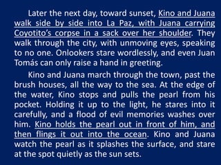 Later the next day, toward sunset, Kino and Juana 
walk side by side into La Paz, with Juana carrying 
Coyotito’s corpse in a sack over her shoulder. They 
walk through the city, with unmoving eyes, speaking 
to no one. Onlookers stare wordlessly, and even Juan 
Tomás can only raise a hand in greeting. 
Kino and Juana march through the town, past the 
brush houses, all the way to the sea. At the edge of 
the water, Kino stops and pulls the pearl from his 
pocket. Holding it up to the light, he stares into it 
carefully, and a flood of evil memories washes over 
him. Kino holds the pearl out in front of him, and 
then flings it out into the ocean. Kino and Juana 
watch the pearl as it splashes the surface, and stare 
at the spot quietly as the sun sets. 
 