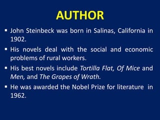 AUTHOR 
 John Steinbeck was born in Salinas, California in 
1902. 
 His novels deal with the social and economic 
problems of rural workers. 
 His best novels include Tortilla Flat, Of Mice and 
Men, and The Grapes of Wrath. 
 He was awarded the Nobel Prize for literature in 
1962. 
 