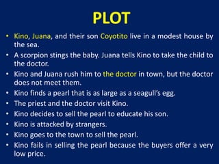 PLOT 
• Kino, Juana, and their son Coyotito live in a modest house by 
the sea. 
• A scorpion stings the baby. Juana tells Kino to take the child to 
the doctor. 
• Kino and Juana rush him to the doctor in town, but the doctor 
does not meet them. 
• Kino finds a pearl that is as large as a seagull’s egg. 
• The priest and the doctor visit Kino. 
• Kino decides to sell the pearl to educate his son. 
• Kino is attacked by strangers. 
• Kino goes to the town to sell the pearl. 
• Kino fails in selling the pearl because the buyers offer a very 
low price. 
 