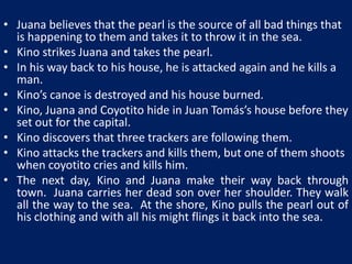 • Juana believes that the pearl is the source of all bad things that 
is happening to them and takes it to throw it in the sea. 
• Kino strikes Juana and takes the pearl. 
• In his way back to his house, he is attacked again and he kills a 
man. 
• Kino’s canoe is destroyed and his house burned. 
• Kino, Juana and Coyotito hide in Juan Tomás’s house before they 
set out for the capital. 
• Kino discovers that three trackers are following them. 
• Kino attacks the trackers and kills them, but one of them shoots 
when coyotito cries and kills him. 
• The next day, Kino and Juana make their way back through 
town. Juana carries her dead son over her shoulder. They walk 
all the way to the sea. At the shore, Kino pulls the pearl out of 
his clothing and with all his might flings it back into the sea. 
 