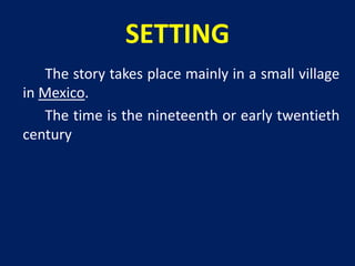 SETTING 
The story takes place mainly in a small village 
in Mexico. 
The time is the nineteenth or early twentieth 
century 
 