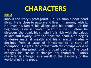 CHARACTERS 
KINO 
Kino is the story’s protagonist. He is a simple poor pearl 
diver. He is close to nature and lives in harmony with it. 
He loves his family, his village, and his people. At the 
beginning, Kino is content with his life. Before he 
discovers the pearl, his simple life is rich with the values 
of love and loyalty. After he finds the pearl, Kino begins 
to desire material wealth and his character gradually 
declines from a state of innocence to a state of 
corruption. He gets into conflict with the corrupt world of 
the doctor, the priest, and the pearl buyers. The pearl 
changes his life as it changes his character. Kino’s 
character is enlarged as a result of the discovery of the 
world of evil and greed. 
 