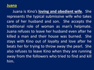 Juana 
Juana is Kino’s loving and obedient wife. She 
represents the typical submissive wife who takes 
care of her husband and son. She accepts the 
traditional role of woman as man’s helpmate. 
Juana refuses to leave her husband even after he 
killed a man and their house was burned. She 
stays with Kino out of loyalty and love after he 
beats her for trying to throw away the pearl. She 
also refuses to leave Kino when they are running 
away from the followers who tried to find and kill 
him. 
 