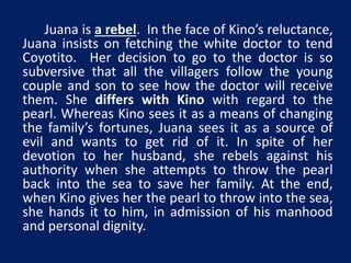 Juana is a rebel. In the face of Kino’s reluctance, 
Juana insists on fetching the white doctor to tend 
Coyotito. Her decision to go to the doctor is so 
subversive that all the villagers follow the young 
couple and son to see how the doctor will receive 
them. She differs with Kino with regard to the 
pearl. Whereas Kino sees it as a means of changing 
the family’s fortunes, Juana sees it as a source of 
evil and wants to get rid of it. In spite of her 
devotion to her husband, she rebels against his 
authority when she attempts to throw the pearl 
back into the sea to save her family. At the end, 
when Kino gives her the pearl to throw into the sea, 
she hands it to him, in admission of his manhood 
and personal dignity. 
 