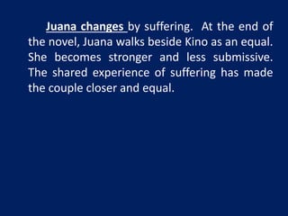 Juana changes by suffering. At the end of 
the novel, Juana walks beside Kino as an equal. 
She becomes stronger and less submissive. 
The shared experience of suffering has made 
the couple closer and equal. 
 