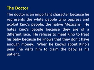The Doctor 
The doctor is an important character because he 
represents the white people who oppress and 
exploit Kino’s people, the native Mexicans. He 
hates Kino’s people because they are of a 
different race. He refuses to meet Kino to treat 
his baby because he knows that they don’t have 
enough money. When he knows about Kino’s 
pearl, he visits him to claim the baby as his 
patient. 
 