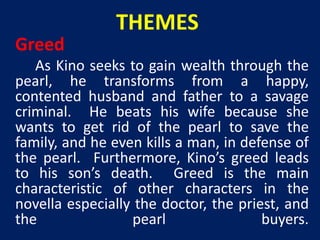 THEMES 
Greed 
As Kino seeks to gain wealth through the 
pearl, he transforms from a happy, 
contented husband and father to a savage 
criminal. He beats his wife because she 
wants to get rid of the pearl to save the 
family, and he even kills a man, in defense of 
the pearl. Furthermore, Kino’s greed leads 
to his son’s death. Greed is the main 
characteristic of other characters in the 
novella especially the doctor, the priest, and 
the pearl buyers. 
 