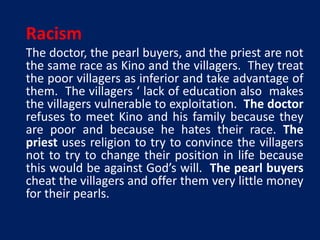 Racism 
The doctor, the pearl buyers, and the priest are not 
the same race as Kino and the villagers. They treat 
the poor villagers as inferior and take advantage of 
them. The villagers ‘ lack of education also makes 
the villagers vulnerable to exploitation. The doctor 
refuses to meet Kino and his family because they 
are poor and because he hates their race. The 
priest uses religion to try to convince the villagers 
not to try to change their position in life because 
this would be against God’s will. The pearl buyers 
cheat the villagers and offer them very little money 
for their pearls. 
 