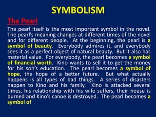 SYMBOLISM 
The Pearl 
The pearl itself is the most important symbol in the novel. 
The pearl’s meaning changes at different times of the novel 
and for different people. At the beginning, the pearl is a 
symbol of beauty. Everybody admires it, and everybody 
sees it as a perfect object of natural beauty. But it also has 
material value. For everybody, the pearl becomes a symbol 
of financial worth. Kino wants to sell it to get the money 
for his son’s education. The pearl becomes a symbol of 
hope, the hope of a better future. But what actually 
happens is all types of bad things. A series of disasters 
happen to Kino and his family. Kino is attacked several 
times, his relationship with his wife suffers, their house is 
burned and Kino’s canoe is destroyed. The pearl becomes a 
symbol of 
 