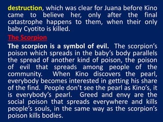 destruction, which was clear for Juana before Kino 
came to believe her, only after the final 
catastrophe happens to them, when their only 
baby Cyotito is killed. 
The Scorpion 
The scorpion is a symbol of evil. The scorpion’s 
poison which spreads in the baby’s body parallels 
the spread of another kind of poison, the poison 
of evil that spreads among people of the 
community. When Kino discovers the pearl, 
everybody becomes interested in getting his share 
of the find. People don’t see the pearl as Kino’s, it 
is everybody’s pearl. Greed and envy are the 
social poison that spreads everywhere and kills 
people’s souls, in the same way as the scorpion’s 
poison kills bodies. 
 