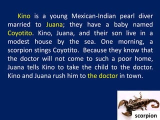 Kino is a young Mexican-Indian pearl diver 
married to Juana; they have a baby named 
Coyotito. Kino, Juana, and their son live in a 
modest house by the sea. One morning, a 
scorpion stings Coyotito. Because they know that 
the doctor will not come to such a poor home, 
Juana tells Kino to take the child to the doctor. 
Kino and Juana rush him to the doctor in town. 
scorpion 
 