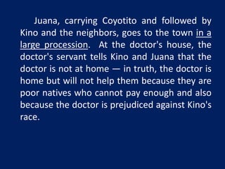 Juana, carrying Coyotito and followed by 
Kino and the neighbors, goes to the town in a 
large procession. At the doctor's house, the 
doctor's servant tells Kino and Juana that the 
doctor is not at home — in truth, the doctor is 
home but will not help them because they are 
poor natives who cannot pay enough and also 
because the doctor is prejudiced against Kino's 
race. 
 
