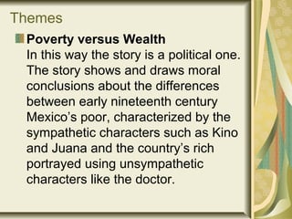 Themes
Poverty versus Wealth
In this way the story is a political one.
The story shows and draws moral
conclusions about the differences
between early nineteenth century
Mexico’s poor, characterized by the
sympathetic characters such as Kino
and Juana and the country’s rich
portrayed using unsympathetic
characters like the doctor.
 