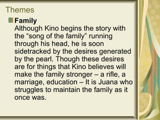 Themes
Family
Although Kino begins the story with
the “song of the family” running
through his head, he is soon
sidetracked by the desires generated
by the pearl. Though these desires
are for things that Kino believes will
make the family stronger – a rifle, a
marriage, education – It is Juana who
struggles to maintain the family as it
once was.
 