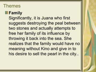 Themes
Family
Significantly, it is Juana who first
suggests destroying the peal between
two stones and actually attempts to
free her family of its influence by
throwing it back into the sea. She
realizes that the family would have no
meaning without Kino and give in to
his desire to sell the pearl in the city..
 