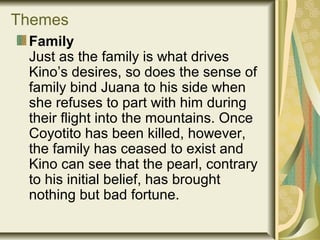 Themes
Family
Just as the family is what drives
Kino’s desires, so does the sense of
family bind Juana to his side when
she refuses to part with him during
their flight into the mountains. Once
Coyotito has been killed, however,
the family has ceased to exist and
Kino can see that the pearl, contrary
to his initial belief, has brought
nothing but bad fortune.
 
