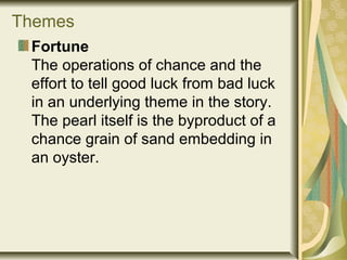 Themes
Fortune
The operations of chance and the
effort to tell good luck from bad luck
in an underlying theme in the story.
The pearl itself is the byproduct of a
chance grain of sand embedding in
an oyster.
 