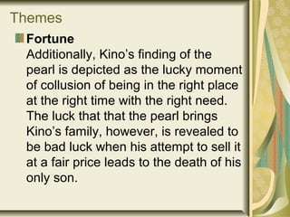 Themes
Fortune
Additionally, Kino’s finding of the
pearl is depicted as the lucky moment
of collusion of being in the right place
at the right time with the right need.
The luck that that the pearl brings
Kino’s family, however, is revealed to
be bad luck when his attempt to sell it
at a fair price leads to the death of his
only son.
 
