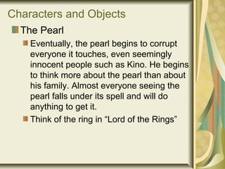 Characters and Objects
The Pearl
Eventually, the pearl begins to corrupt
everyone it touches, even seemingly
innocent people such as Kino. He begins
to think more about the pearl than about
his family. Almost everyone seeing the
pearl falls under its spell and will do
anything to get it.
Think of the ring in “Lord of the Rings”
 