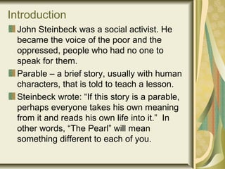 Introduction
John Steinbeck was a social activist. He
became the voice of the poor and the
oppressed, people who had no one to
speak for them.
Parable – a brief story, usually with human
characters, that is told to teach a lesson.
Steinbeck wrote: “If this story is a parable,
perhaps everyone takes his own meaning
from it and reads his own life into it.” In
other words, “The Pearl” will mean
something different to each of you.
 