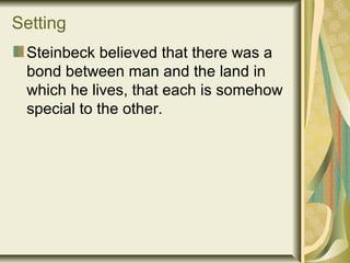 Setting
Steinbeck believed that there was a
bond between man and the land in
which he lives, that each is somehow
special to the other.
 