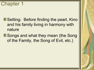 Chapter 1
Setting: Before finding the pearl, Kino
and his family living in harmony with
nature
Songs and what they mean (the Song
of the Family, the Song of Evil, etc.)
 