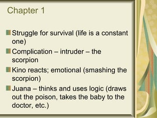 Chapter 1
Struggle for survival (life is a constant
one)
Complication – intruder – the
scorpion
Kino reacts; emotional (smashing the
scorpion)
Juana – thinks and uses logic (draws
out the poison, takes the baby to the
doctor, etc.)
 