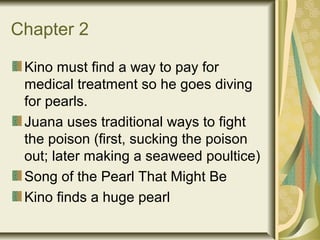 Chapter 2
Kino must find a way to pay for
medical treatment so he goes diving
for pearls.
Juana uses traditional ways to fight
the poison (first, sucking the poison
out; later making a seaweed poultice)
Song of the Pearl That Might Be
Kino finds a huge pearl
 