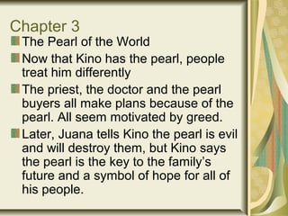 Chapter 3
The Pearl of the World
Now that Kino has the pearl, people
treat him differently
The priest, the doctor and the pearl
buyers all make plans because of the
pearl. All seem motivated by greed.
Later, Juana tells Kino the pearl is evil
and will destroy them, but Kino says
the pearl is the key to the family’s
future and a symbol of hope for all of
his people.
 