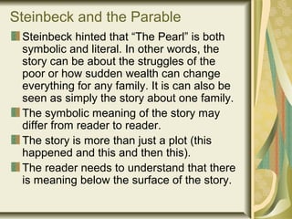 Steinbeck and the Parable
Steinbeck hinted that “The Pearl” is both
symbolic and literal. In other words, the
story can be about the struggles of the
poor or how sudden wealth can change
everything for any family. It is can also be
seen as simply the story about one family.
The symbolic meaning of the story may
differ from reader to reader.
The story is more than just a plot (this
happened and this and then this).
The reader needs to understand that there
is meaning below the surface of the story.
 