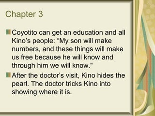 Chapter 3
Coyotito can get an education and all
Kino’s people: “My son will make
numbers, and these things will make
us free because he will know and
through him we will know."
After the doctor’s visit, Kino hides the
pearl. The doctor tricks Kino into
showing where it is.
 