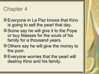Chapter 4
Everyone in La Paz knows that Kino
is going to sell the pearl that day.
Some say he will give it to the Pope
or buy Masses for the souls of his
family for a thousand years.
Others say he will give the money to
the poor.
Everyone worries that the pearl will
destroy Kino and his family.
 