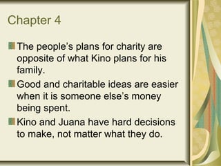 Chapter 4
The people’s plans for charity are
opposite of what Kino plans for his
family.
Good and charitable ideas are easier
when it is someone else’s money
being spent.
Kino and Juana have hard decisions
to make, not matter what they do.
 