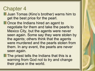 Chapter 4
Juan Tomas (Kino’s brother) warns him to
get the best price for the pearl.
Once the Indians hired an agent to
negotiate for them and take the pearls to
Mexico City, but the agents were never
seen again. Some say they were stolen by
the agents; others think that the agents
were murdered and the pearls stolen from
them. In any event, the pearls are never
seen again.
The priest tells the Indians that this is a
warning from God not to try and change
their place in the world.
 