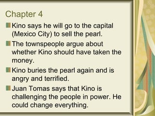 Chapter 4
Kino says he will go to the capital
(Mexico City) to sell the pearl.
The townspeople argue about
whether Kino should have taken the
money.
Kino buries the pearl again and is
angry and terrified.
Juan Tomas says that Kino is
challenging the people in power. He
could change everything.
 