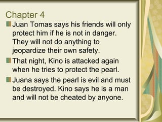 Chapter 4
Juan Tomas says his friends will only
protect him if he is not in danger.
They will not do anything to
jeopardize their own safety.
That night, Kino is attacked again
when he tries to protect the pearl.
Juana says the pearl is evil and must
be destroyed. Kino says he is a man
and will not be cheated by anyone.
 